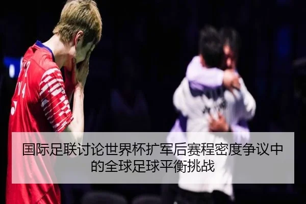 国际足联讨论世界杯扩军后赛程密度争议中的全球足球平衡挑战