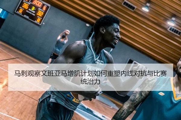 马刺观察文班亚马增肌计划如何重塑内线对抗与比赛统治力