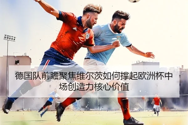 德国队前瞻聚焦维尔茨如何撑起欧洲杯中场创造力核心价值