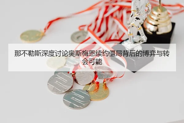 那不勒斯深度讨论奥斯梅恩续约僵局背后的博弈与转会可能
