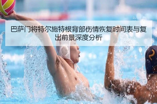 巴萨门将特尔施特根背部伤情恢复时间表与复出前景深度分析