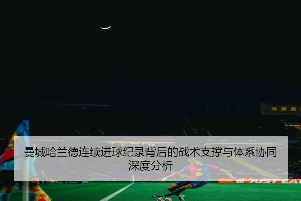 曼城哈兰德连续进球纪录背后的战术支撑与体系协同深度分析