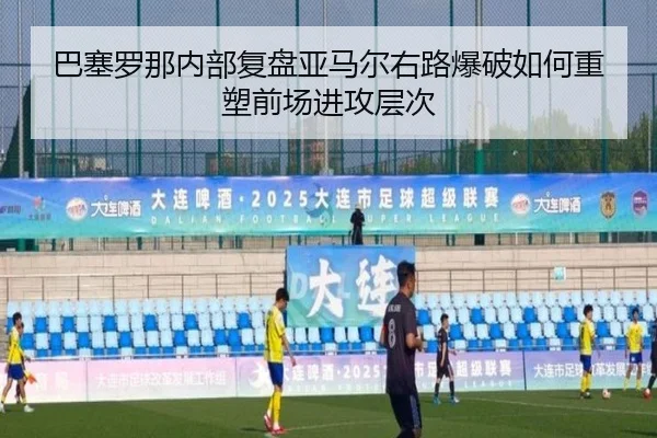 巴塞罗那内部复盘亚马尔右路爆破如何重塑前场进攻层次